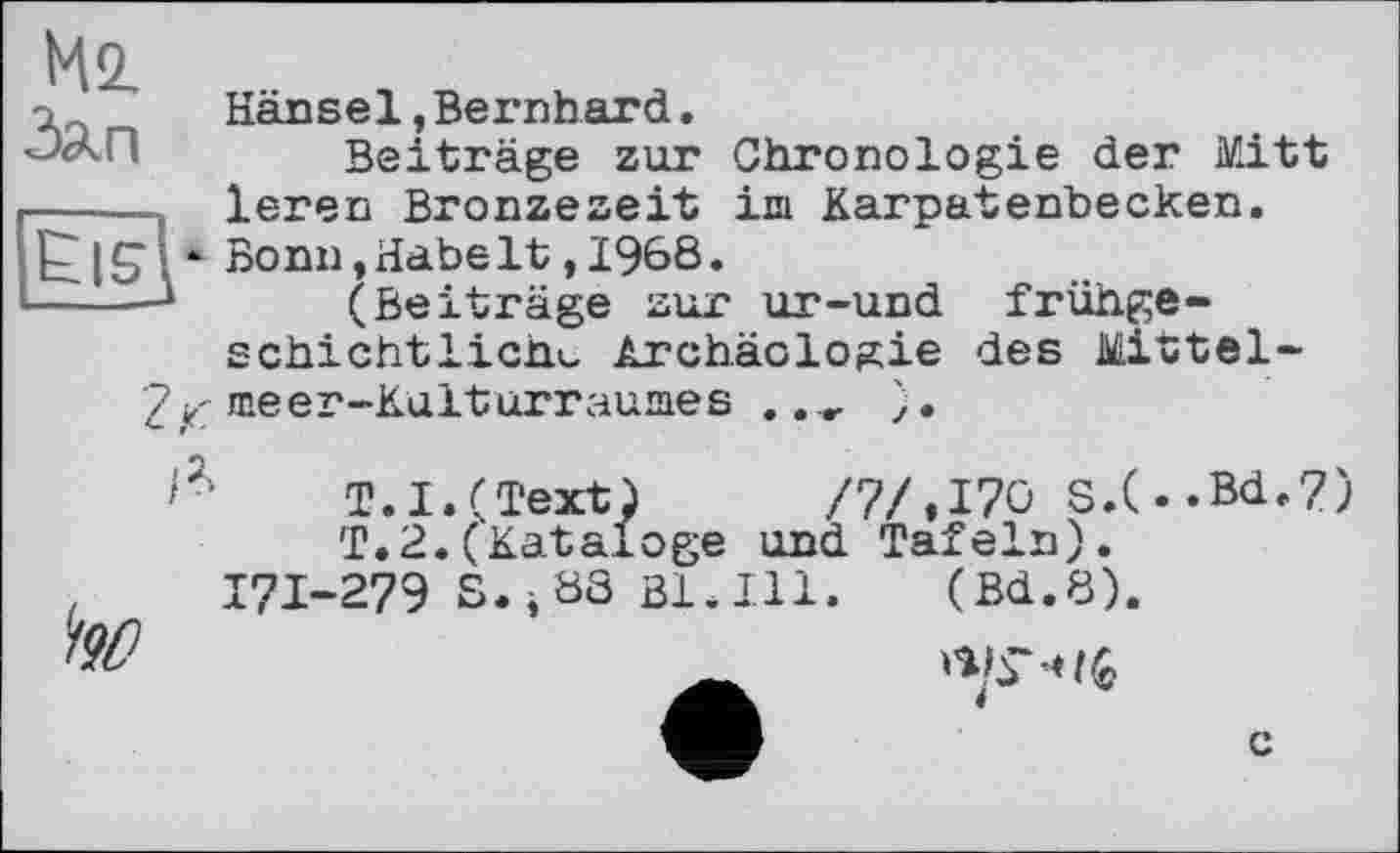 ﻿Ms.
a	Hänsel,Bernhard.
Beiträge zur Chronologie der Mitt ----, leren Bronzezeit im Karpatenbecken.
I £ ■ - Bonn,Habe1t,1968•
-----* (Beiträge zur ur-und frühge-schichtlichu Archäologie des Mittel-
2 jt: meer-Kulturraumes .	).
T.I.(Text) /7/,170 s.(.«Bd.7) T.2.(Kataloge und Tafeln).
.	171-279 S.і 88 ßl.Ill. (Bd.8).
c